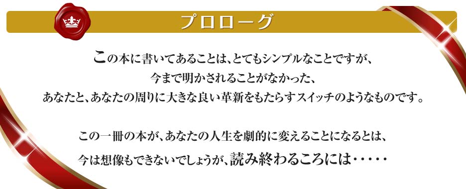 この本に書いてあることは、とてもシンプルなことですが、今まで明かされることがなかった、あなたと、あなたの周りに大きな良い革新をもたらすスイッチのようなものです。この一冊の本が、あなたの人生を劇的に変えることになるとは、今は想像もできないでしょうが、読み終わるころには･････